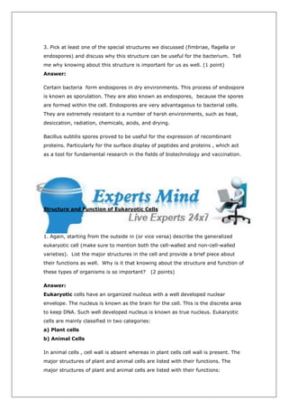 3. Pick at least one of the special structures we discussed (fimbriae, flagella or
endospores) and discuss why this structure can be useful for the bacterium. Tell
me why knowing about this structure is important for us as well. (1 point)
Answer:

Certain bacteria form endospores in dry environments. This process of endospore
is known as sporulation. They are also known as endospores, because the spores
are formed within the cell. Endospores are very advantageous to bacterial cells.
They are extremely resistant to a number of harsh environments, such as heat,
desiccation, radiation, chemicals, acids, and drying.

Bacillus subtilis spores proved to be useful for the expression of recombinant
proteins. Particularly for the surface display of peptides and proteins , which act
as a tool for fundamental research in the fields of biotechnology and vaccination.




Structure and Function of Eukaryotic Cells




1. Again, starting from the outside in (or vice versa) describe the generalized
eukaryotic cell (make sure to mention both the cell-walled and non-cell-walled
varieties). List the major structures in the cell and provide a brief piece about
their functions as well. Why is it that knowing about the structure and function of
these types of organisms is so important?     (2 points)

Answer:
Eukaryotic cells have an organized nucleus with a well developed nuclear
envelope. The nucleus is known as the brain for the cell. This is the discrete area
to keep DNA. Such well developed nucleus is known as true nucleus. Eukaryotic
cells are mainly classified in two categories:
a) Plant cells
b) Animal Cells

In animal cells , cell wall is absent whereas in plant cells cell wall is present. The
major structures of plant and animal cells are listed with their functions. The
major structures of plant and animal cells are listed with their functions:
 