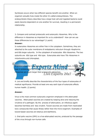 Symbiosis occurs when two different species benefit one another. When an
organism actually lives inside the other it's called endosymbiosis. The
endosymbiotic theory describes how a large host cell and ingested bacteria could
easily become dependent on one another for survival, resulting in a permanent
relationship.




3. Compare and contrast prokaryotic and eukaryotic ribosomes. Why is the
difference in ribosomes so important for us to understand? How can we use
these differences to our advantage? (1 point)
Answer:
In eukaryotes ribosomes are either free in the cytoplasm. Sometimes, they are
attached to the outer membrane of endoplasmic reticulum through ribophorins
and 60s larger subunits. In the cytoplasm of eukaryotes 80s ribosomes. The two
subunits are 60s type and 40s type. Eukaryotes also have 70s ribosomes in
mitochondria and chloroplast.



In prokaryotes the ribosomes are only in free form in the cytoplasm. It is of 70s
type in prokaryotes and divided in two subunits as 50s and 30s. Eukaryotic
ribosomes are much larger then prokaryotic ribosomes.




4. List and briefly describe the characteristics of the four types of eukaryotes of
medical significance. Provide at least one way each type of eukaryote affects
human health. (2 points)

Answer:

Virus is the most common eukaryotic organism employed in the attenuated
vaccines. Attenuated vaccines are created by keeping alive and reducing the
virulence of a pathogen. By the process of attenuation, an infectious agent
becomes harmless and less virulent. Toxoid vaccines are made from inactivated
toxic compounds that cause illness rather than the micro-organism. Examples of
toxoid-based vaccines are tetanus and diphtheria.

1. Oral polio vaccine (OPV) is a live-attenuated vaccine, produced by the passage
of the virus through non-human cells
 