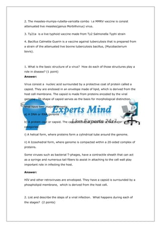2. The measles-mumps-rubella-varicella combo i.e MMRV vaccine is consist
attenuated live measles(genus Morbillivirus) virus.

3. Ty21a is a live typhoid vaccine made from Ty2 Salmonella Typhi strain

4. Bacillus Calmette Guerin is a vaccine against tuberculosis that is prepared from
a strain of the attenuated live bovine tuberculosis bacillus, (Mycobacterium
bovis).




1. What is the basic structure of a virus? How do each of those structures play a
role in disease? (1 point)
Answer:

Virus consist a nucleic acid surrounded by a protective coat of protein called a
capsid. They are enclosed in an envelope made of lipid, which is derived from the
host cell membrane. The capsid is made from proteins encoded by the viral
genome . Th shape of capsid serves as the basis for morphological distinction.

Viral have two major elements:

a) A DNA or RNA genome

b) A protein coat or capsid. The capsid is further classified in two major
categories:

i) A helical form, where proteins form a cylindrical tube around the genome.

ii) A Icosohedral form, where genome is compacted within a 20-sided complex of
proteins.

Some viruses such as bacterial T-phages, have a contractile sheath that can act
as a syringe and numerous tail fibers to assist in attaching to the cell wall play
important role in infecting the host.

Answer:

HIV and other retroviruses are enveloped. They have a capsid is surrounded by a
phospholipid membrane, which is derived from the host cell.



2. List and describe the steps of a viral infection. What happens during each of
the stages? (2 points)
 