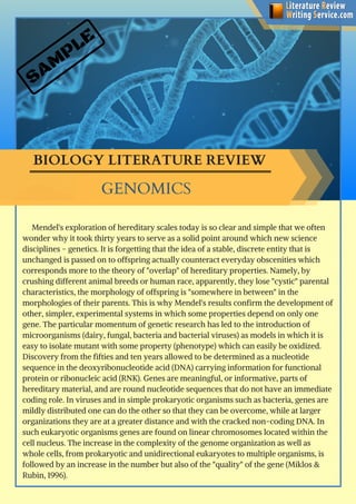 SAM
PLE
BIOLOGY LITERATURE REVIEW 
     Mendel's exploration of hereditary scales today is so clear and simple that we often
wonder why it took thirty years to serve as a solid point around which new science
disciplines - genetics. It is forgetting that the idea of a stable, discrete entity that is
unchanged is passed on to offspring actually counteract everyday obscenities which
corresponds more to the theory of "overlap" of hereditary properties. Namely, by
crushing different animal breeds or human race, apparently, they lose "cystic" parental
characteristics, the morphology of offspring is "somewhere in between" in the
morphologies of their parents. This is why Mendel's results confirm the development of
other, simpler, experimental systems in which some properties depend on only one
gene. The particular momentum of genetic research has led to the introduction of
microorganisms (dairy, fungal, bacteria and bacterial viruses) as models in which it is
easy to isolate mutant with some property (phenotype) which can easily be oxidized.
Discovery from the fifties and ten years allowed to be determined as a nucleotide
sequence in the deoxyribonucleotide acid (DNA) carrying information for functional
protein or ribonucleic acid (RNK). Genes are meaningful, or informative, parts of
hereditary material, and are round nucleotide sequences that do not have an immediate
coding role. In viruses and in simple prokaryotic organisms such as bacteria, genes are
mildly distributed one can do the other so that they can be overcome, while at larger
organizations they are at a greater distance and with the cracked non-coding DNA. In
such eukaryotic organisms genes are found on linear chromosomes located within the
cell nucleus. The increase in the complexity of the genome organization as well as
whole cells, from prokaryotic and unidirectional eukaryotes to multiple organisms, is
followed by an increase in the number but also of the "quality" of the gene (Miklos &
Rubin, 1996). 
GENOMICS
 