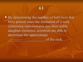61 By determining the number of half-lives that have passed since the formation of a rock containing radioisotopes and their stable daughter elements, scientists are able to determine the approximate ____________________ of the rock. 
