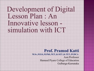 Development of Digital
Lesson Plan : An
Innovative lesson -
simulation with ICT
Prof. Pramod Katti
M.Sc.,M.Ed.,M.Phil.,NET.,K-SET.,K-TET.,PGDCA
Asst.Professor
Hameed Piyare College of Education
Gulbarga-Karnataka
 
