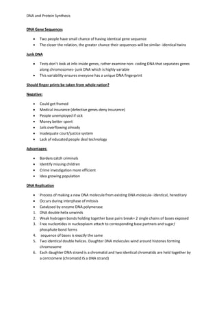 DNA and Protein Synthesis 
DNA Gene Sequences 
 Two people have small chance of having identical gene sequence 
 The closer the relation, the greater chance their sequences will be similar- identical twins 
Junk DNA 
 Tests don’t look at info inside genes, rather examine non- coding DNA that separates genes 
along chromosomes- junk DNA which is highly variable 
 This variability ensures everyone has a unique DNA fingerprint 
Should finger prints be taken from whole nation? 
Negative: 
 Could get framed 
 Medical insurance (defective genes-deny insurance) 
 People unemployed if sick 
 Money better spent 
 Jails overflowing already 
 Inadequate court/justice system 
 Lack of educated people deal technology 
Advantages: 
 Borders catch criminals 
 Identify missing children 
 Crime investigation more efficient 
 Idea growing population 
DNA Replication 
 Process of making a new DNA molecule from existing DNA molecule- identical, hereditary 
 Occurs during interphase of mitosis 
 Catalysed by enzyme DNA polymerase 
1. DNA double helix unwinds 
2. Weak hydrogen bonds holding together base pairs break= 2 single chains of bases exposed 
3. Free nucleotides in nucleoplasm attach to corresponding base partners and sugar/ 
phosphate bond forms 
4. sequence of bases is exactly the same 
5. Two identical double helices. Daughter DNA molecules wind around histones forming 
chromosome 
6. Each daughter DNA strand is a chromatid and two identical chromatids are held together by 
a centromere (chromatid IS a DNA strand) 
 