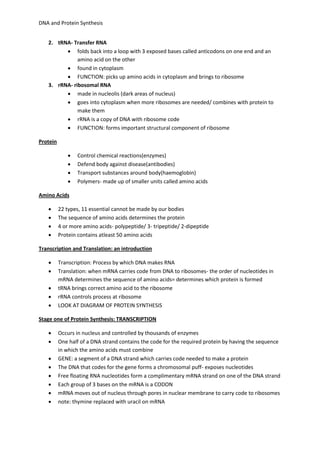 DNA and Protein Synthesis 
2. tRNA- Transfer RNA 
 folds back into a loop with 3 exposed bases called anticodons on one end and an 
amino acid on the other 
 found in cytoplasm 
 FUNCTION: picks up amino acids in cytoplasm and brings to ribosome 
3. rRNA- ribosomal RNA 
 made in nucleolis (dark areas of nucleus) 
 goes into cytoplasm when more ribosomes are needed/ combines with protein to 
make them 
 rRNA is a copy of DNA with ribosome code 
 FUNCTION: forms important structural component of ribosome 
Protein 
 Control chemical reactions(enzymes) 
 Defend body against disease(antibodies) 
 Transport substances around body(haemoglobin) 
 Polymers- made up of smaller units called amino acids 
Amino Acids 
 22 types, 11 essential cannot be made by our bodies 
 The sequence of amino acids determines the protein 
 4 or more amino acids- polypeptide/ 3- tripeptide/ 2-dipeptide 
 Protein contains atleast 50 amino acids 
Transcription and Translation: an introduction 
 Transcription: Process by which DNA makes RNA 
 Translation: when mRNA carries code from DNA to ribosomes- the order of nucleotides in 
mRNA determines the sequence of amino acids= determines which protein is formed 
 tRNA brings correct amino acid to the ribosome 
 rRNA controls process at ribosome 
 LOOK AT DIAGRAM OF PROTEIN SYNTHESIS 
Stage one of Protein Synthesis: TRANSCRIPTION 
 Occurs in nucleus and controlled by thousands of enzymes 
 One half of a DNA strand contains the code for the required protein by having the sequence 
in which the amino acids must combine 
 GENE: a segment of a DNA strand which carries code needed to make a protein 
 The DNA that codes for the gene forms a chromosomal puff- exposes nucleotides 
 Free floating RNA nucleotides form a complimentary mRNA strand on one of the DNA strand 
 Each group of 3 bases on the mRNA is a CODON 
 mRNA moves out of nucleus through pores in nuclear membrane to carry code to ribosomes 
 note: thymine replaced with uracil on mRNA 
 
