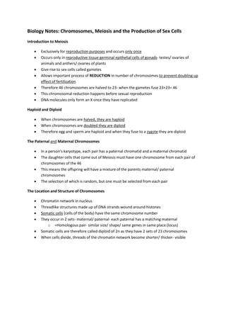 Biology Notes: Chromosomes, Meiosis and the Production of Sex Cells 
Introduction to Meiosis 
 Exclusively for reproduction purposes and occurs only once 
 Occurs only in reproductive tissue germinal epithelial cells of gonads- testes/ ovaries of 
animals and anthers/ ovaries of plants 
 Give rise to sex cells called gametes 
 Allows important process of REDUCTION in number of chromosomes to prevent doubling up 
effect of fertilization 
 Therefore 46 chromosomes are halved to 23- when the gametes fuse 23+23= 46 
 This chromosomal reduction happens before sexual reproduction 
 DNA molecules only form an X once they have replicated 
Haploid and Diploid 
 When chromosomes are halved, they are haploid 
 When chromosomes are doubled they are diploid 
 Therefore egg and sperm are haploid and when they fuse to a zygote they are diploid 
The Paternal and Maternal Chromosomes 
 In a person’s karyotype, each pair has a paternal chromatid and a maternal chromatid 
 The daughter cells that come out of Meiosis must have one chromosome from each pair of 
chromosomes of the 46 
 This means the offspring will have a mixture of the parents maternal/ paternal 
chromosomes 
 The selection of which is random, but one must be selected from each pair 
The Location and Structure of Chromosomes 
 Chromatin network in nucleus 
 Threadlike structures made up of DNA strands wound around histones 
 Somatic cells (cells of the body) have the same chromosome number 
 They occur in 2 sets- maternal/ paternal- each paternal has a matching maternal 
o =Homologous pair- similar size/ shape/ same genes in same place (locus) 
 Somatic cells are therefore called diploid of 2n as they have 2 sets of 23 chromosomes 
 When cells divide, threads of the chromatin network become shorter/ thicker- visible 
 