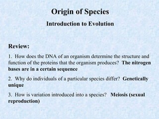 Origin of Species Introduction to Evolution Review: 1.  How does the DNA of an organism determine the structure and function of the proteins that the organism produces?  The nitrogen bases are in a certain sequence  2.  Why do individuals of a particular species differ?  Genetically unique 3.  How is variation introduced into a species?  Meiosis (sexual reproduction) 