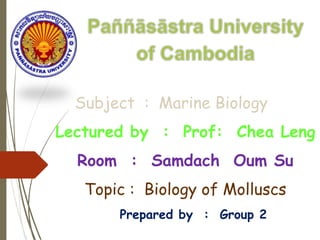 Subject : Marine Biology
Lectured by : Prof: Chea Leng
Room : Samdach Oum Su
Topic : Biology of Molluscs
Prepared by : Group 2
 