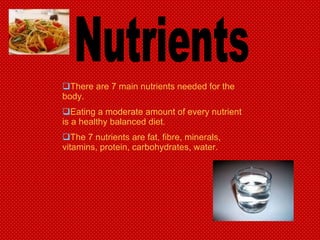 Nutrients There are 7 main nutrients needed for the body. Eating a moderate amount of every nutrient is a healthy balanced diet. The 7 nutrients are fat, fibre, minerals, vitamins, protein, carbohydrates, water. 