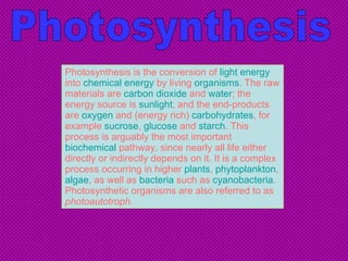 Photosynthesis is the conversion of  light   energy  into  chemical energy  by living  organisms . The raw materials are  carbon dioxide  and  water ; the energy source is  sunlight ; and the end-products are  oxygen  and (energy rich)  carbohydrates , for example  sucrose ,  glucose  and  starch . This process is arguably the most important  biochemical  pathway, since nearly all life either directly or indirectly depends on it. It is a complex process occurring in higher  plants ,  phytoplankton ,  algae , as well as  bacteria  such as  cyanobacteria . Photosynthetic organisms are also referred to as  photoautotroph . Photosynthesis 