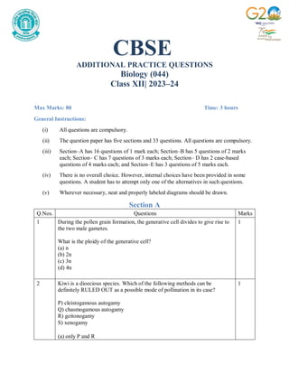 CBSE
ADDITIONAL PRACTICE QUESTIONS
Biology (044)
Class XII| 2023–24
Max Marks: 80 Time: 3 hours
General Instructions:
(i) All questions are compulsory.
(ii) The question paper has five sections and 33 questions. All questions are compulsory.
(iii) Section–A has 16 questions of 1 mark each; Section–B has 5 questions of 2 marks
each; Section– C has 7 questions of 3 marks each; Section– D has 2 case-based
questions of 4 marks each; and Section–E has 3 questions of 5 marks each.
(iv) There is no overall choice. However, internal choices have been provided in some
questions. A student has to attempt only one of the alternatives in such questions.
(v) Wherever necessary, neat and properly labeled diagrams should be drawn.
Section A
Q.Nos. Questions Marks
1 During the pollen grain formation, the generative cell divides to give rise to
the two male gametes.
What is the ploidy of the generative cell?
(a) n
(b) 2n
(c) 3n
(d) 4n
1
2 Kiwi is a dioecious species. Which of the following methods can be
definitely RULED OUT as a possible mode of pollination in its case?
P) cleistogamous autogamy
Q) chasmogamous autogamy
R) geitonogamy
S) xenogamy
(a) only P and R
1
 
