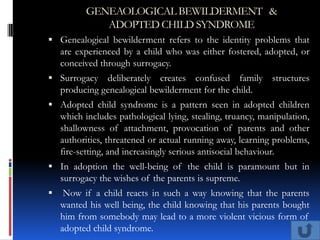 GENEAOLOGICAL BEWILDERMENT &
             ADOPTED CHILD SYNDROME
 Genealogical bewilderment refers to the identity problems that
    are experienced by a child who was either fostered, adopted, or
    conceived through surrogacy.
 Surrogacy    deliberately creates confused family structures
    producing genealogical bewilderment for the child.
 Adopted child syndrome is a pattern seen in adopted children
    which includes pathological lying, stealing, truancy, manipulation,
    shallowness of attachment, provocation of parents and other
    authorities, threatened or actual running away, learning problems,
    fire-setting, and increasingly serious antisocial behaviour.
 In adoption the well-being of the child is paramount but in
    surrogacy the wishes of the parents is supreme.
    Now if a child reacts in such a way knowing that the parents
    wanted his well being, the child knowing that his parents bought
    him from somebody may lead to a more violent vicious form of
    adopted child syndrome.
 