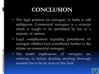 CONCLUSION
• The legal position on surrogacy in India is still
  ambiguous. Commercial surrogacy is a concept
  which is sought to be prohibited by law in a
  majority of nations.
• Legal complications regarding parenthood of
  surrogate children have contributed further to the
  debate on commercial surrogacy.
• The health implications of surrogacy are
  ominous, so before deciding anything thorough
  research has to be be done in this field.
 