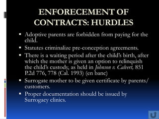 ENFORECEMENT OF
      CONTRACTS: HURDLES
 Adoptive parents are forbidden from paying for the
  child.
 Statutes criminalize pre-conception agreements.
 There is a waiting period after the child’s birth, after
  which the mother is given an option to relinquish
  the child’s custody, as held in Johnson v. Calvert, 851
  P.2d 776, 778 (Cal. 1993) (en banc)
 Surrogate mother to be given certificate by parents/
  customers.
 Proper documentation should be issued by
  Surrogacy clinics.
 