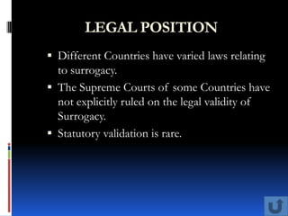 LEGAL POSITION
 Different Countries have varied laws relating
  to surrogacy.
 The Supreme Courts of some Countries have
  not explicitly ruled on the legal validity of
  Surrogacy.
 Statutory validation is rare.
 