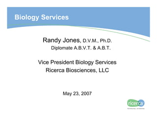 Biology Services


        Randy Jones, D.V.M., Ph.D.
           Diplomate A.B.V.T. & A.B.T.


      Vice President Biology Services
         Ricerca Biosciences, LLC



                May 23, 2007