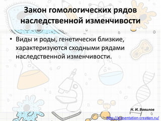 http://presentation-creation.ru/
Закон гомологических рядов
наследственной изменчивости
• Виды и роды, генетически близкие,
характеризуются сходными рядами
наследственной изменчивости.
Н. И. Вавилов
 