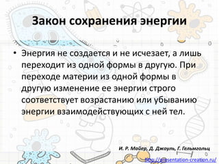 http://presentation-creation.ru/
Закон сохранения энергии
• Энергия не создается и не исчезает, а лишь
переходит из одной формы в другую. При
переходе материи из одной формы в
другую изменение ее энергии строго
соответствует возрастанию или убыванию
энергии взаимодействующих с ней тел.
И. Р. Майер, Д. Джоуль, Г. Гельмгольц
 