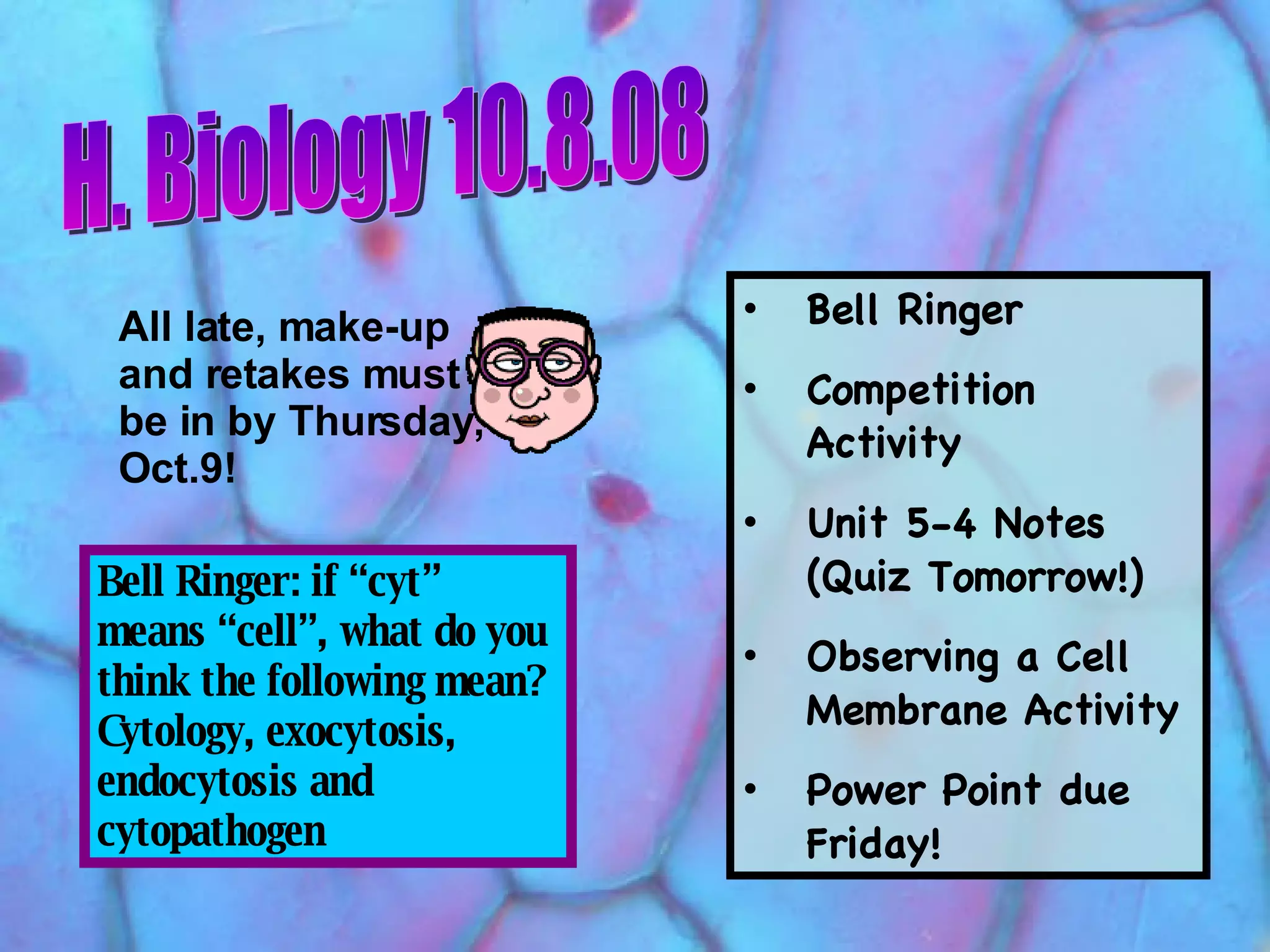 H. Biology 10.8.08 Bell Ringer: if “cyt” means “cell”, what do you think the following mean? Cytology, exocytosis, endocytosis and cytopathogen Bell Ringer Competition Activity Unit 5-4 Notes (Quiz Tomorrow!) Observing a Cell Membrane Activity Power Point due Friday! All late, make-up and retakes must be in by Thursday, Oct.9!   