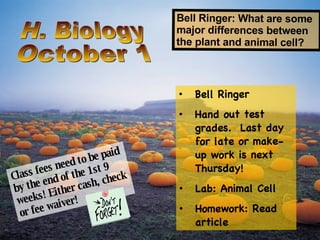 H. Biology October 1 Bell Ringer: What are some major differences between the plant and animal cell? ,[object Object],[object Object],[object Object],[object Object],Class fees need to be paid by the end of the 1st 9 weeks! Either cash, check or fee waiver! 