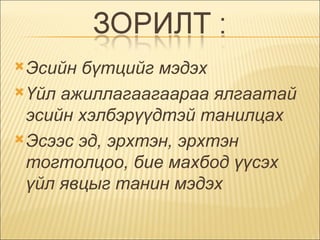 Эсийн бүтцийг мэдэх  Үйл ажиллагаагаараа ялгаатай эсийн хэлбэрүүдтэй танилцах  Эсээс эд, эрхтэн, эрхтэн тогтолцоо, бие махбод үүсэх үйл явцыг танин мэдэх  