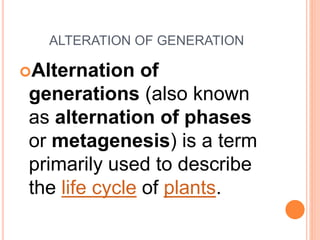 ALTERATION OF GENERATION 
Alternation of 
generations (also known 
as alternation of phases 
or metagenesis) is a term 
primarily used to describe 
the life cycle of plants. 
 