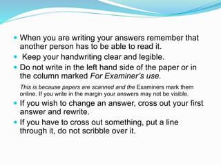  When you are writing your answers remember that
another person has to be able to read it.
 Keep your handwriting clear and legible.
 Do not write in the left hand side of the paper or in
the column marked For Examiner’s use.
This is because papers are scanned and the Examiners mark them
online. If you write in the margin your answers may not be visible.
 If you wish to change an answer, cross out your first
answer and rewrite.
 If you have to cross out something, put a line
through it, do not scribble over it.
 