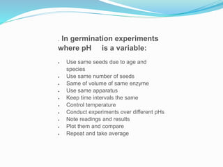 . In germination experiments
where pH is a variable:
 Use same seeds due to age and
species
 Use same number of seeds
 Same of volume of same enzyme
 Use same apparatus
 Keep time intervals the same
 Control temperature
 Conduct experiments over different pHs
 Note readings and results
 Plot them and compare
 Repeat and take average
 