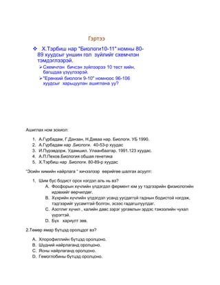 Гэртээ
    Х.Тэрбиш нар "Биологи10-11" номны 80-
    89 хуудсыг уншин гол зүйлийг схемчлэн
    тэмдэглээрэй.
       Схемчлэн бичсэн зүйлээрээ 10 тест хийн,
        багшдаа үзүүлээрэй.
       "Ерөнхий биологи 9-10" номноос 96-106
        хуудсыг харьцуулан ашиглана уу?




Ашиглах ном зохиол:

  1.   А.Гүрбадам, Г.Данзан, Н.Даваа нар. Биологи. УБ 1990.
  2.   А.Гүрбадам нар .Биологи. 40-53-р хуудас
  3.   И.Пүрэвдорж. Удамшил. Улаанбаатар. 1991.123 хуудас.
  4.   А.П.Пехов.Биология обшая генетика
  5.   Х.Тэрбиш нар .Биологи. 80-89-р хуудас

“Эсийн химийн найрлага “ хичээлээр өөрийгөө шалгах асуулт:

  1. Шим бус бодист орох нэгдэл аль нь вэ?
       A. Фосфорын хүчлийн үлдэгдэл фермент юм уу тэдгээрийн физиологийн
          идэвхийг өөрчилдөг.
       B. Хүхрийн хүчлийн үлдэгдэл усанд уусдаггүй гаднын бодистой нэгдэж,
          тэдгээрийг уусамтгай болгон, эсээс гадагшлуулдаг.
       C. Азотлиг хүчил , калийн давс зэрэг ургамлын эрдэс тэжээлийн чухал
          үүрэгтэй.
       D. Бүх хариулт зөв.

2.Төмөр ямар бүтцэд оролцдог вэ?

  A.   Хлорофиллийн бүтцэд оролцоно.
  B.   Шүдний найрлаганд оролцоно.
  C.   Ясны найрлаганд оролцоно.
  D.   Гемоглобины бүтцэд оролцоно.
 