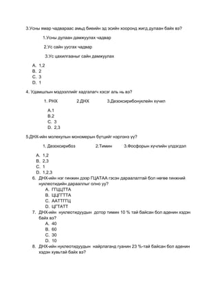 3.Усны ямар чадвараас амьд биеийн эд эсийн хооронд жигд дулаан байх вэ?

        1.Усны дулаан дамжуулах чадвар

         2.Ус сайн уусгах чадвар

             3.Ус цахилгааныг сайн дамжуулах

  A.   1,2
  B.   2
  C.   3
  D.   1

4. Удамшлын мэдээллийг хадгалагч хэсэг аль нь вэ?

         1. РНХ            2.ДНХ        3.Дезоксирибонуклейн хүчил

              A.1
              B.2
              C. 3
              D. 2,3

5.ДНХ-ийн молекулын мономерын бүтцийг нэрлэнэ үү?

        1. Дезоксирибоз            2.Тимин     3.Фосфорын хүчлийн үлдэгдэл

    A. 1,2
    B. 2,3
    C. 1
    D. 1,2,3
  6. ДНХ-ийн нэг гинжин дээр ГЦАТАА гэсэн дараалалтай бол нөгөө гинжний
     нуклеотидийн дарааллыг олно уу?
         A. ГГЦЦТТА
         B. ЦЦГГТТА
         C. ААТТГГЦ
         D. ЦГТАТТ
  7. ДНХ-ийн нуклеотидуудын дотор тимин 10 % тай байсан бол аденин хэдэн
     байх вэ?
         A. 40
         B. 60
         C. 30
         D. 10
  8. ДНХ-ийн нуклеотидуудын найрлаганд гуанин 23 %-тай байсан бол аденин
     хэдэн хувьтай байх вэ?
 
