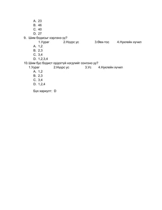 A. 23
       B. 46
       C. 40
       D. 27
9. Шим бодисыг нэрлэнэ үү?
          1.Уураг        2.Нүүрс ус           3.Өөх-тос      4.Нуклейн хүчил
       A. 1,2
       B. 2,3
       C. 3,4
       D. 1,2,3,4
10. Шим бус бодист ордоггүй нэгдлийг сонгоно уу?
    1.Уураг        2.Нүүрс ус          3.Ус      4.Нуклейн хүчил
       A. 1,2
       B. 2,3
       C. 3,4
       D. 1,2,4

      Бүх хариулт: D
 