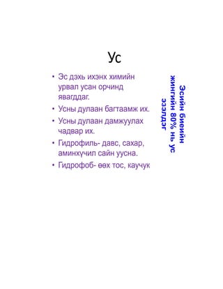 Ус
• Эс дэхь ихэнх химийн




                              жингийн 80% нь ус
  урвал усан орчинд




                                Эсийн биеийн
  явагддаг.




                                   эзэлдэг
• Усны дулаан багтаамж их.
• Усны дулаан дамжуулах
  чадвар их.
• Гидрофиль- давс, сахар,
  аминхүчил сайн уусна.
• Гидрофоб- өөх тос, каучук
 