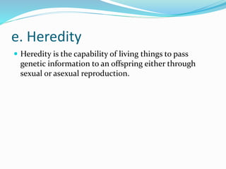 e. Heredity
 Heredity is the capability of living things to pass
genetic information to an offspring either through
sexual or asexual reproduction.
 