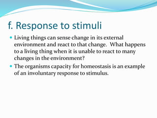 f. Response to stimuli
 Living things can sense change in its external
environment and react to that change. What happens
to a living thing when it is unable to react to many
changes in the environment?
 The organisms capacity for homeostasis is an example
of an involuntary response to stimulus.
 