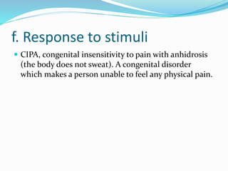 f. Response to stimuli
 CIPA, congenital insensitivity to pain with anhidrosis
(the body does not sweat). A congenital disorder
which makes a person unable to feel any physical pain.
 