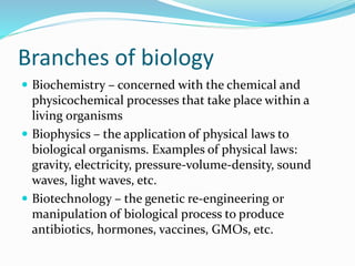Branches of biology
 Biochemistry – concerned with the chemical and
physicochemical processes that take place within a
living organisms
 Biophysics – the application of physical laws to
biological organisms. Examples of physical laws:
gravity, electricity, pressure-volume-density, sound
waves, light waves, etc.
 Biotechnology – the genetic re-engineering or
manipulation of biological process to produce
antibiotics, hormones, vaccines, GMOs, etc.
 