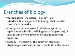 Branches of biology
 Mathematical (theoretical) biology – an
interdisciplinary approach to biology that uses the
tools of mathematics.
 Virology – studies viruses ( infectious agent that
replicates only inside the living cells of organisms). A
virus is somewhere between living and nonliving
organism.
 Zoology – the study of the behavior, structure,
physiology, classification, and distribution of animals.
 