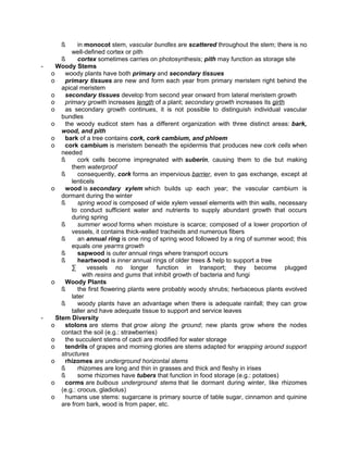 ß

-

-

in monocot stem, vascular bundles are scattered throughout the stem; there is no
well-defined cortex or pith
ß
cortex sometimes carries on photosynthesis; pith may function as storage site
Woody Stems
o
woody plants have both primary and secondary tissues
o
primary tissues are new and form each year from primary meristem right behind the
apical meristem
o
secondary tissues develop from second year onward from lateral meristem growth
o
primary growth increases length of a plant; secondary growth increases its girth
o
as secondary growth continues, it is not possible to distinguish individual vascular
bundles
o
the woody eudicot stem has a different organization with three distinct areas: bark,
wood, and pith
o
bark of a tree contains cork, cork cambium, and phloem
o
cork cambium is meristem beneath the epidermis that produces new cork cells when
needed
ß
cork cells become impregnated with suberin, causing them to die but making
them waterproof
ß
consequently, cork forms an impervious barrier, even to gas exchange, except at
lenticels
o
wood is secondary xylem which builds up each year; the vascular cambium is
dormant during the winter
ß
spring wood is composed of wide xylem vessel elements with thin walls, necessary
to conduct sufficient water and nutrients to supply abundant growth that occurs
during spring
ß
summer wood forms when moisture is scarce; composed of a lower proportion of
vessels, it contains thick-walled tracheids and numerous fibers
ß
an annual ring is one ring of spring wood followed by a ring of summer wood; this
equals one yearπs growth
ß
sapwood is outer annual rings where transport occurs
ß
heartwood is inner annual rings of older trees & help to support a tree
∑
vessels no longer function in transport; they become plugged
with resins and gums that inhibit growth of bacteria and fungi
o
Woody Plants
ß
the first flowering plants were probably woody shrubs; herbaceous plants evolved
later
ß
woody plants have an advantage when there is adequate rainfall; they can grow
taller and have adequate tissue to support and service leaves
Stem Diversity
o
stolons are stems that grow along the ground; new plants grow where the nodes
contact the soil (e.g.: strawberries)
o
the succulent stems of cacti are modified for water storage
o
tendrils of grapes and morning glories are stems adapted for wrapping around support
structures
o
rhizomes are underground horizontal stems
ß
rhizomes are long and thin in grasses and thick and fleshy in irises
ß
some rhizomes have tubers that function in food storage (e.g.: potatoes)
o
corms are bulbous underground stems that lie dormant during winter, like rhizomes
(e.g.: crocus, gladiolus)
o
humans use stems: sugarcane is primary source of table sugar, cinnamon and quinine
are from bark, wood is from paper, etc.

 