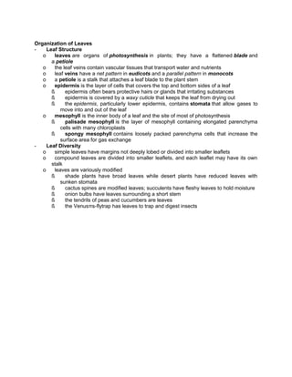 Organization of Leaves
Leaf Structure
o
leaves are organs of photosynthesis in plants; they have a flattened blade and
a petiole
o
the leaf veins contain vascular tissues that transport water and nutrients
o
leaf veins have a net pattern in eudicots and a parallel pattern in monocots
o
a petiole is a stalk that attaches a leaf blade to the plant stem
o
epidermis is the layer of cells that covers the top and bottom sides of a leaf
ß
epidermis often bears protective hairs or glands that irritating substances
ß
epidermis is covered by a waxy cuticle that keeps the leaf from drying out
ß
the epidermis, particularly lower epidermis, contains stomata that allow gases to
move into and out of the leaf
o
mesophyll is the inner body of a leaf and the site of most of photosynthesis
ß
palisade mesophyll is the layer of mesophyll containing elongated parenchyma
cells with many chloroplasts
ß
spongy mesophyll contains loosely packed parenchyma cells that increase the
surface area for gas exchange
Leaf Diversity
o
simple leaves have margins not deeply lobed or divided into smaller leaflets
o
compound leaves are divided into smaller leaflets, and each leaflet may have its own
stalk
o
leaves are variously modified
ß
shade plants have broad leaves while desert plants have reduced leaves with
sunken stomata
ß
cactus spines are modified leaves; succulents have fleshy leaves to hold moisture
ß
onion bulbs have leaves surrounding a short stem
ß
the tendrils of peas and cucumbers are leaves
ß
the Venusπs-flytrap has leaves to trap and digest insects

 