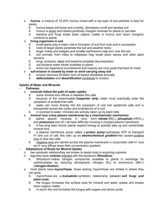 o

o

o

humus: a mixture of 10-20% humus mixed with a top layer of soil particles is best for
plants
ß
humus keeps soil loose and crumbly, decreases runoff and aerates soil
ß
humus is acidic and retains positively charged minerals for plants to use later
ß
bacteria and fungi break down organic matter in humus and return inorganic
nutrients to plants
living organisms in soil
ß
small plants play a major role in formation of soil from rock and in succession
ß
roots of larger plants penetrate the soil and weather rocks
ß
larger moles and badgers and smaller earthworms help turn over the soil
ß
soil animals, from mites to millipedes help break down leaves and other plant
remains
ß
fungi, protozoa, algae and bacteria complete decomposition
ß
soil bacteria make nitrate available to plants
ß
some soil organisms (roundworms and insects) are crop pests that feed on roots
soil erosion is caused by water or wind carrying away soil
ß
erosion removes 25 billion tons of topsoil worldwide annually
ß
deforestation and desertification contribute to erosion

Uptake of Water and Minerals
Pathways
o
minerals follow the path of water uptake
ß
some mineral ions diffuse in between the cells
ß
because of the impermeable Casparian strip, water must eventually enter the
cytoplasm of endodermal cells
ß
water can move directly into the cytoplasm of root hair epidermal cells and is
transported across the cortex and endodermis of a root
ß
in contrast to water, minerals are actively taken up by plant cells
o
mineral ions cross plasma membranes by a chemiosmotic mechanism
ß
plants absorb minerals in ionic form: nitrate (NO3-), phosphate (HPO4-),
and potassium ions (K+) all have difficulty crossing a charged plasma membrane
ß
it has long been known plants expend energy to actively take up and concentrate
mineral ions
ß
a plasma membrane pump called a proton pump hydrolyzes ATP to transport
+
H ions out of cell; this sets up an electrochemical gradient that causes positive
ions to flow into cells
ß
negative ions are carried across the plasma membrane in conjunction with H + ions
as H+ ions diffuse down their concentration gradient
Adaptations of Roots for Mineral Uptake
o
two symbiotic relationships are known to assist roots in acquiring nutrients
o
legumes have nodules infected with the bacterium Rhizobium
ß
Rhizobium makes nitrogen compounds available to plants in exchange for
carbohydrates by reducing atmospheric nitrogen (N2) to ammonium (NH4+)
(nitrogen-fixation)
o
most plants have mycorrhizae; those lacking mycorrhizae are limited in where they
can grow
ß
mycorrhizae are a mutualistic symbiotic relationship between soil fungi and
plant roots
ß
the fungus increases the surface area for mineral and water uptake and breaks
down organic matter
ß
in return the root furnishes the fungus with sugars and amino acids

 