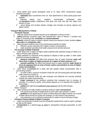 o

some plants have poorly developed roots or no roots; other mechanisms supply
minerals and water
ß
epiphytes take nourishment from air; their attachment to other plants gives them
support
ß
parasitic
plants
(e.g.,
dodders,
broomrapes,
pinedrops)
send
out haustoria (rootlike projections) that grow into host and tap into xylem and
phloem of host
ß
venus flytrap and sundew obtains nitrogen and minerals as leaves capture and
digest insects

Transport Mechanisms in Plants
Transport Tissues
o
vascular plants have transport tissues as an adaptation to living on land
o
xylem passively conducts water and minerals from roots to leaves; it contains two
types of conducting cells: tracheids and vessel elements
o
phloem conducts organic solutes in plants mainly from leaves to roots; contains sievetube cells and companion cells
o
these transport systems rely on the mechanical properties of water
ß
diffusion moves molecules from higher to lower concentrations
ß
water potential considers both water pressure and osmotic pressure
The Concept of Water Potential
o
water flows from a region of higher water potential (the potential energy of water) to a
region of lower water potential
o
water potential is a measure of the capacity to release or take up water; in cells, water
potential includes the following:
ß
pressure potential, the effect that pressure has on water potential; water will
move from a region of higher pressure to a region of lower pressure; and
ß
osmotic potential, the effect that solutes have on water potential; water tends to
move by osmosis from an area of lower solute concentration to area of higher
solute concentration
o
water flows by osmosis into a plant cell with greater solute concentration than a
surrounding solution
ß
as water enters, pressure increases inside the cell; the strong plant cell wall allows
water pressure to build up
ß
pressure potential inside the cell increases and balances the osmotic potential
outside cell; water stops entering
ß
turgor pressure is the pressure potential that increases due to process of
osmosis; it is critical to plants, since plants depend on it to maintain the turgidity of
their bodies
ß
wilted plant cells have insufficient turgor pressure and the plant droops
Water Transport
o
water entering root cells creates a positive pressure called root pressure
ß
root pressure (primarily at night) tends to push xylem sap upward in a plant
ß
guttation is the appearance of drops of water along the edge of leaves, as a result
of water being forced out of leaf vein endings; it is the result of root pressure
ß
root pressure is not a sufficient mechanism for water to rise to the tops of trees
Cohesion-Tension Model of Xylem Transport
o
water and dissolved minerals must be transported upward from roots to xylem, perhaps
as high as 90 meters
o
transpiration is a plantπs loss of water to atmosphere through evaporation at leaf
stomata

 