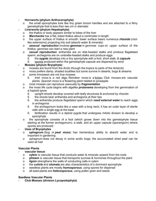-

Hornworts (phylum Anthocerophyta)
the small sporophytes look like tiny green broom handles and are attached to a filmy
gametophyte that is less than two cm in diameter
Liverworts (phylum Hepatophyta)
o
the thallus or body appears similar to lobes of the liver
o
Marchantia has a flat, lobed thallus about a centimeter in length
o
the upper surface of thallus is smooth; lower surface bears numerous rhizoids (rootlike extensions) projecting into soil (absorb water & minerals)
o
asexual reproduction involves gemmae in gemmae cups on upper surface of the
thallus; gemmae can start a new plant
o
sexual reproduction: antheridia are on disk-headed stalks and produce flagellated
sperm; archegonia are on umbrella-headed stalks and produce eggs
ß
the zygote develops into a tiny sporophyte with a foot, short stalk, & capsule
ß
spores produced within the gametophyte capsule are dispersed by wind
Mosses (phylum Bryophyta)
o
mosses are found from the Arctic through the tropics to parts of the Antarctic
o
moss prefers damp, shaded localities but some survive in deserts, bogs & streams
o
some ≥mosses≤ are not true mosses:
ß
Irish moss is a red alga; Reindeer moss is a lichen; Club mosses are vascular
plants; Spanish moss is a flowering plant related to pineapple
o
most mosses can reproduce asexually by fragmentation
o
the moss life cycle begins with algalike protonema developing from the germination of
a haploid spore
ß
upright shoots develop covered with leafy structures & anchored by rhizoids
ß
the shoots bear antheridia and archegonia at their tips
ß
the antheridia produce flagellated sperm which need external water to reach eggs
in archegonia
ß
the archegonium looks like a vase with a long neck; it has an outer layer of sterile
cells with a single egg at the base
ß
fertilization results in a diploid zygote that undergoes mitotic division to develop a
sporophyte
o
the sporophyte consists of a foot (which grows down into the gametophyte tissue
starting at the former archegonium), a stalk, and an upper capsule (sporangium) where
spores are produced
Uses of Bryophytes
o
sphagnum (bog or peat moss) has tremendous ability to absorb water and is
important in gardening
o
sphagnum does not decay in some acidic bogs; the accumulated dried peat can be
used as fuel
o

-

-

-

Vascular Plants
vascular tissue
o
xylem is vascular tissue that conducts water & minerals upward from the roots
o
phloem is vascular tissue that transports sucrose & hormones throughout the plant
o
lignin strengthens the walls of conducting cells in xylem
o
the cuticle and stomata are also characteristics of a dominant sporophyte
o
seedless plants are mostly homosporous, using spores for dispersal
o
all seed plants are heterosporous, using pollen grain and seeds
Seedless Vascular Plants
Club Mosses (division Lycopodophyta)

 