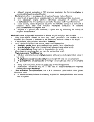 o
-

although external application of ABA promotes abscission, the hormone ethylene is
considered to have this natural function
Ethylene is involved in abscission, the dropping of leaves, fruits, or flowers
o
lower levels of auxin in these areas (compared to stem) probably initiate abscission
o
once abscission begins, ethylene stimulates production of enzymes such
as cellulase (breaks down cellulose in cell walls) that cause leaf, fruit, or flower drop
o
it was an early practice to prepare citrus fruit for market by storage in a room with a
kerosene stove; later work revealed incomplete combustion of kerosene
produced ethylene which ripens fruit
o
ethylene is a gaseous plant hormone; it ripens fruit by increasing the activity of
enzymes that soften fruit

Photoperiodism: a physiological response to relative lengths of daylight and darkness
many physiological changes in plants (e.g., seed germination, the breaking of bud
dormancy, and the onset of senescence) are related to a seasonal change in day length
in some plants, photoperiodism also affects flowering
plants can be divided into three groups, based on photoperiodism
o
short-day plants: flower when day length was shorter than a critical length
o
long-day plants: flower when the day length is longer than a critical length
o
day-neutral plants: flowering is not dependent on day length
a long-day and a short-day plant can have the same critical length
Phytochrome and Plant Flowering
o
U.S.D.A. scientists discovered phytochrome, a blue-green leaf pigment that exists in
two forms
o
Pr (phytochrome red) absorbs red light (wavelength 660 nm); it is converted to Pfr
o
Pfr (phytochrome far-red) absorbs far-red light (wavelength 730 nm); it is converted to
Pr
o
during a 24-hour period, there is a shift in ratio of these two pigments
o
phytochrome conversion may be a first step in reception-transduction-response
pathway resulting in flowering
Other Functions of Phytochrome: the Pr Æ Pfr conversion cycle controls other growth
functions in plants
o
in addition to being involved in flowering, Pfr promotes seed germination and inhibits
stem elongation

 