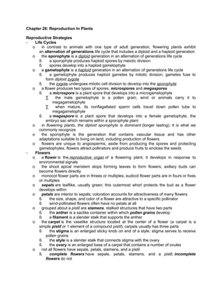 Chapter 28: Reproduction In Plants
Reproductive Strategies
Life Cycles
o
in contrast to animals with one type of adult generation, flowering plants exhibit
an alternation of generations life cycle that includes a diploid and a haploid generation
o
the sporophyte is a diploid generation in an alternation of generations life cycle
ß
a sporophyte produces haploid spores by meiotic division
ß
spores develop into a haploid gametophyte
o
a gametophyte is a haploid generation in an alternation of generations life cycle
ß
a gametophyte produces haploid gametes by mitotic division; gametes fuse to
form diploid zygote
ß
the zygote undergoes mitotic cell division to develop into the sporophyte
o
a flower produces two types of spores, microspores and megaspores
ß
a microspore is a plant spore that develops into a microgametophyte
∑
the male gametophyte is a pollen grain; wind or animals carry it to
megagametophyte
∑
when mature, its nonflagellated sperm cells travel down pollen tube to
megagametophyte
ß
a megaspore is a plant spore that develops into a female gametophyte, the
embryo sac which remains within a sporophyte plant
o
in flowering plants, the diploid sporophyte is dominant (longer lasting); it is what we
commonly recognize
o
the sporophyte is the generation that contains vascular tissue and has other
adaptations suitable to living on land, including production of flowers
o
flowers are unique to angiosperms; aside from producing the spores and protecting
gametophytes, flowers attract pollinators and produce fruits to enclose the seeds
Flowers
o
a flower is the reproductive organ of a flowering plant; it develops in response to
environmental signals
o
the shoot apical meristem stops forming leaves to form flowers; axillary buds can
become flowers directly
o
monocot flower parts are in threes or multiples; eudicot flower parts are in fours or fives
or multiples
o
sepals are leaflike, usually green; this outermost whorl protects the bud as a flower
develops within
o
petals are interior to sepals; coloration accounts for attractiveness of many flowers
ß
the size, shape, and color of a flower are attractive to a specific pollinator
ß
wind-pollinated flowers often have no petals at all
o
grouped about a pistil are stamens, stalked structures that have two parts
ß
the anther is a saclike container within which pollen grains develop
ß
a filament is a slender stalk that supports the anther
o
the carpel is the vaselike structure located at the center of a flower (a carpel is a
simple pistil or 1 element of a compound pistil); carpels usually has three parts
ß
the stigma is an enlarged sticky knob on end of a style; stigma serves to receive
pollen grains
ß
the style is a slender stalk that connects stigma with the ovary
ß
the ovary is an enlarged base of a carpel that contains a number of ovules
o
not all flowers have sepals, petals, stamens, and a pistil
ß
complete flowers have sepals, petals, stamens, and a pistil; incomplete
flowers do not

 