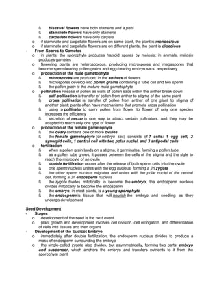 -

ß
bisexual flowers have both stamens and a pistil
ß
staminate flowers have only stamens
ß
carpellate flowers have only carpels
o
if staminate and carpellate flowers are on same plant, the plant is monoecious
o
if staminate and carpellate flowers are on different plants, the plant is dioecious
From Spores to Gametes
o
in plants, the sporophyte produces haploid spores by meiosis; in animals, meiosis
produces gametes
o
flowering plants are heterosporous, producing microspores and megaspores that
become spermbearing pollen grains and egg-bearing embryo sacs, respectively
o
production of the male gametophyte
ß
microspores are produced in the anthers of flowers
ß
microspores develop into pollen grains containing a tube cell and two sperm
ß
the pollen grain is the mature male gametophyte
o
pollination release of pollen as walls of pollen sacs within the anther break down
ß
self-pollination is transfer of pollen from anther to stigma of the same plant
ß
cross pollination is transfer of pollen from anther of one plant to stigma of
another plant; plants often have mechanisms that promote cross pollination
ß
using a pollinator to carry pollen from flower to flower of only one species
increases the efficiency
ß
secretion of nectar is one way to attract certain pollinators, and they may be
adapted to reach only one type of flower
o
production of the female gametophyte
ß
the ovary contains one or more ovules
ß
the female gametophyte (or embryo sac) consists of 7 cells: 1 egg cell, 2
synergid cells, 1 central cell with two polar nuclei, and 3 antipodal cells
o
fertilization
ß
when a pollen grain lands on a stigma, it germinates, forming a pollen tube
ß
as a pollen tube grows, it passes between the cells of the stigma and the style to
reach the micropyle of an ovule
ß
double fertilization occurs after the release of both sperm cells into the ovule
ß
one sperm nucleus unites with the egg nucleus, forming a 2n zygote
ß
the other sperm nucleus migrates and unites with the polar nuclei of the central
cell, forming a 3n endosperm nucleus
ß
the zygote divides mitotically to become the embryo; the endosperm nucleus
divides mitotically to become the endosperm
ß
the embryo, in most plants, is a young sporophyte
ß
the endosperm is tissue that will nourish the embryo and seedling as they
undergo development

Seed Development
Stages
o
development of the seed is the next event
o
plant growth and development involves cell division, cell elongation, and differentiation
of cells into tissues and then organs
Development of the Eudicot Embryo
o
immediately after double fertilization, the endosperm nucleus divides to produce a
mass of endosperm surrounding the embryo
o
the single-celled zygote also divides, but asymmetrically, forming two parts: embryo
and suspensor, which anchors the embryo and transfers nutrients to it from the
sporophyte plant

 
