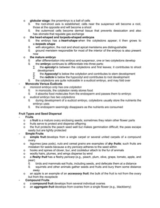 o

-

globular stage: the proembryo is a ball of cells
ß
the root-shoot axis is established; cells near the suspensor will become a root,
those at the opposite end will become a shoot
ß
the outermost cells become dermal tissue that prevents dessication and also
has stomata that regulate gas exchange
o
the heart-shaped and torpedo-shaped embryos
ß
the embryo has a heart-shape when the cotyledons appear; it then grows to
a torpedo shape
ß
with elongation, the root and shoot apical meristems are distinguishable
ß
ground meristem responsible for most of the interior of the embryo is also present
now
o
the mature embryo
ß
after differentiation into embryo and suspensor, one or two cotyledons develop
ß
the embryo continues to differentiate into three parts:
∑
the epicotyl is between the cotyledons and first leaves; it contributes to shoot
development
∑
the hypocotyl is below the cotyledon and contributes to stem development
∑
the radicle is below the hypocotyl and contributes to root development
ß
the cotyledons are quite noticeable in a eudicot embryo, and may fold over
Monocots Versus Eudicots
o
monocot embryo only has one cotyledon
ß
in monocots, the cotyledon rarely stores food
ß
it absorbs food molecules from the endosperm and passes them to embryo
o
eudicot embryo has two cotyledons
ß
during development of a eudicot embryo, cotyledons usually store the nutrients the
embryo uses
ß
the endosperm seemingly disappears as the nutrients are consumed

Fruit Types and Seed Dispersal
Fruits
o
a fruit is a mature ovary enclosing seeds; sometimes they retain other flower parts
o
fruits serve to protect and disperse offspring
o
the fruit protects the peach seed well but makes germination difficult; the peas escape
easily but are lightly protected
Simple Fruits
o
simple fruit develops from a single carpel or several united carpels of a compound
ovary
o
legumes (pea pods), nuts and cereal grains are examples of dry fruits; such fruits are
mistaken for seeds because a dry pericarp adheres to the seed within
o
hooks and spines of clover, bur, and cocklebur attach to the fur of animals
o
woolly hairs, plumes, and wings disperse by wind
o
a fleshy fruit has a fleshy pericarp (e.g., peach, plum, olive, grape, tomato, apple, and
pear)
ß
birds and mammals eat fruits, including seeds, and defecate them at a distance
ß
squirrels and other animals gather seeds and fruits and bury them some distance
away
o
an apple is an example of an accessory fruit; the bulk of the fruit is not from the ovary
but from the receptacle
Compound Fruits
o
a compound fruit develops from several individual ovaries
o
an aggregate fruit develops from ovaries from a single flower (e.g., blackberry)

 