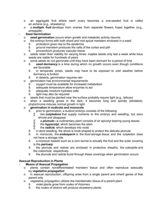 o

-

an aggregate fruit where each ovary becomes a one-seeded fruit is called
an achene (e.g., strawberry)
o
a multiple fruit develops from ovaries from separate flowers fused together (e.g.,
pineapple)
Seed Germination
o
seed germination occurs when growth and metabolic activity resume
o
the embryo forms with both shoot and root apical meristem enclosed in a seed
ß
protoderm gives rise to the epidermis
ß
ground meristem produces the cells of the cortex and pith
ß
procambium produces vascular tissue
o
seeds retain their viability for varying times: maples seeds only last a week while lotus
seeds are viable for hundreds of years
o
some seeds do not germinate until they have been dormant for a period of time
ß
seed dormancy is a time during which no growth occurs even though conditions
are favorable
ß
in temperate zones, seeds may have to be exposed to cold weather before
dormancy is broken
ß
in deserts, germination requires rain
o
germination has environmental requirements
ß
oxygen must be available for increased metabolism
ß
adequate temperature allow enzymes to act
ß
adequate moisture hydrates cells
ß
light may also be required
o
seeds that must be planted near the surface probably require light (e.g., lettuce)
o
when a seedling grows in the dark, it becomes long and spindly (etiolated);
phytochrome induces normal growth in light
o
germination in eudicots and monocots
ß
prior to germination, a eudicot embryo consists of the following:
∑
two cotyledons that supply nutrients to the embryo and seedling, but soon
shrivel and disappear
∑
a plumule—a rudimentary plant consists of an epicotyl bearing young leaves
∑
the hypocotyl, which becomes the stem
∑
the radicle, which develops into roots
ß
in dicot seedling, the shoot is hook-shaped to protect the delicate plumule
ß
in monocots, the endosperm is the food-storage tissue and the cotyledon does
not have a storage role
ß
a monocot ≥seed≤ such as a corn kernel is actually the fruit and the outer covering
is the pericarp
ß
the plumule and radicle are enclosed in protective sheaths, the coleoptile and
the coleorhiza, respectively
ß
the plumule and radicle burst through these coverings when germination occurs

Asexual Reproduction in Plants
Means of Asexual Propagation
o
plants contain nondifferentiated meristem tissue and often reproduce asexually
by vegetative propagation
o
in asexual reproduction, offspring arise from a single parent and inherit genes of that
parent only
o
vegetative propagation utilizes the meristematic tissue of a parent plant
ß
violet plants grow from nodes of rhizomes
ß
the nodes of stolons will produce strawberry plants

 