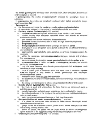 -

the female gametophyte develops within an ovule which, after fertilization, becomes an
embryonic plant or ≥seed.≤
in gymnosperms, the ovules are not completely enclosed by sporophyte tissue at
pollination
in angiosperms, the ovules are completely enclosed within diploid sporophyte tissues
which becomes a fruit
Gymnosperms
o
the Gymnosperms include the conifers, cycads, ginkgo, and gnetophytes
o
all have ovules exposed on the surface of sporophylls or similar structures
o
Conifers: phylum Coniferophyta (~ 575 species)
ß
conifers are cone-bearing trees and shrubs: pines, hemlocks, and spruces
ß
conifers usually have evergreen needlelike leaves well adapted to withstand
extremes in climate
ß
pine needles have a thick cuticle and recessed stomata
ß
pine uses: construction wood; resin is insect & fungal deterrent (turpentine)
ß
the pine life cycle:
ß
the sporophyte is dominant and its sporangia are borne in cones
ß
two types of cones are pollen cones (small and near the tips of lower branches)
and seed cones
ß
each scalelike sporophyll of a pollen cone has two or more microsporangia on the
underside
ß
within the sporangia, each microsporocyte undergoes meiosis and produces
four microspores
ß
each microspore develops into a male gametophyte which is the pollen grain
ß
a megasporangium is within an ovule; a megasporocyte undergoes meiosis
producing four megaspores
ß
only one spore develops into a female gametophyte with 2–6 archegonia, each
containing a single large egg
ß
once a pollen grain is enclosed within the seed cone, it develops a pollen
tube that digests its way toward a female gametophyte and discharges
twononflagellated sperm
ß
fertilization takes place one year after pollination
ß
the ovule matures and becomes the seed, composed of embryo, reserve food and
seed coat
ß
the woody seed cone opens to release winged seeds in the fall of 2nd season
o
Cycads: phylum Cycadophyta (~100 species)
ß
the trunk is stout and unbranched; the large leaves are compound giving a
palmlike appearance
ß
cycads have pollen and seed cones on separate plants, pollinated by insects
ß
the pollen tube bursts in the vicinity of the archegonium and multiflagellated sperm
swim to reach an egg
ß
today, cycads are endangered because of their very slow growth
o
Ginkgoes (maidenhair trees): phylum Ginkgophyta (1 species)
ß
it is called the maidenhair trees because its forked-veined, fan-shaped leaves
resemble the maidenhair fern
ß
ginkgo ovules are at the end of short, paired stalks; female trees produce seeds
with a fleshy covering and foul odor
ß
similar to cycads, the pollen tube of Gingko bursts to release multiflagellated
sperm that swim to the egg produced by the female gametophyte in an ovule
o
Gnetophytes: phylum Gnetophyta (~70 species)

 