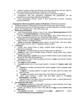 ß
ß
ß
ß
-

gnetum consists of trees and climbing vines with broad leaves; they live mainly in
the tropics (Ephedra & Welwitschia in deserts of US & Africa)
the xylem and stroboli are uniform across genera, and all lack archegonia
angiosperms also lack archegonia, suggesting that gnetophytes are the
gymnosperms most closely related to angiosperms
some gnetophytes produce nectar in their reproductive structures, recruiting
insects in pollination

Angiosperms (flowering plants): phylum Anthophyta (240,000 known species)
o
unlike gymnosperms, angiosperms enclose their ovules within diploid tissues
o
flowering plants became the dominant plants in the late Cretaceous and early Tertiary
periods, and probably arose ~ 200 million years ago
o
Monocots and Eudicots
ß
most flowering plants belong to one of two classes: Monocotyledones (65,000
species) or the Eudicotyledones (175,000 species)
ß
the term eudicots is preferred to the earlier dicots; some former dicots are now
know to have split off before the rise of these two major classes
ß
monocot produce one cotyledon (seed leaf) at germination and have flower parts
mostly in threes or multiples of threes
ß
dicots produce two cotyledons (seed leaves) at germination and have flower
parts mostly in fours or fives, or multiples of these numbers
o
The Flower
ß
flowers have several kinds of highly modified leaves arranged in rings and
attached to a receptacle
ß
receptacle is a modified stem tip to which flower parts are attached
ß
sepals are outer ring of modified leaves of flowers; usually green, they enclose
flower before it opens
ß
petals (collectively a corolla) are a ring of modified leaves inside of sepals; large
and colorful, they help attract pollinators
ß
stamens form a whorl inside the petals and around a pistil; each slender filament
has an anther at its tip
ß
the anther produces pollen
ß
the pistil contains one or more fused carpels; it consists of a stigma, style, and
ovary
∑
carpels are modified sporophylls that contain ovules in which megasporangia
are located
∑
a stigma is a landing platform for pollen and the site where the pollen tube
enters the style
∑
the style is a slender column that holds up the stigma to receive pollen
∑
pollen grains develop a pollen tube that takes sperm to the female
gametophyte in the ovule
∑
glands located in the region of the ovary produce nectar, a nutrient gathered by
pollinators as they go flower to flower
o
the angiosperm life cycle:
ß
a megaspore located in an ovule within an ovary of a carpal develops into an eggbearing female gametophyte called the embryo sac
ß
usually, the embryo sac has seven cells; one is an egg and one contains two
polar nuclei
ß
microspores produced
in anthers become pollen
grains which
mature
into sperm-bearing male gametophytes

 
