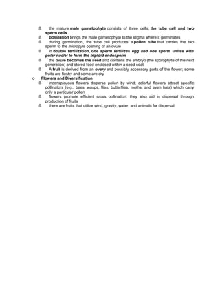 ß

o

the mature male gametophyte consists of three cells; the tube cell and two
sperm cells
ß
pollination brings the male gametophyte to the stigma where it germinates
ß
during germination, the tube cell produces a pollen tube that carries the two
sperm to the micropyle opening of an ovule
ß
in double fertilization, one sperm fertilizes egg and one sperm unites with
polar nuclei to form the triploid endosperm
ß
the ovule becomes the seed and contains the embryo (the sporophyte of the next
generation) and stored food enclosed within a seed coat
ß
A fruit is derived from an ovary and possibly accessory parts of the flower; some
fruits are fleshy and some are dry
Flowers and Diversification
ß
inconspicuous flowers disperse pollen by wind; colorful flowers attract specific
pollinators (e.g., bees, wasps, flies, butterflies, moths, and even bats) which carry
only a particular pollen
ß
flowers promote efficient cross pollination; they also aid in dispersal through
production of fruits
ß
there are fruits that utilize wind, gravity, water, and animals for dispersal

 