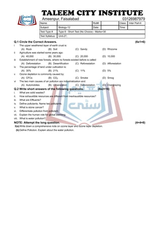 Q.1 Circle the Correct Answers. (6x1=6)
i The upper weathered layer of earth crust is:
(A) Rock (B) Soil (C) Sandy (D) Rhizome
ii Agriculture was started some years ago:
(A) 40,000 (B) 30,000 (C) 20,000 (D) 10,000
iii Establishment of new forests, where no forests existed before is called:
(A) Deforestation (B) Desertification (C) Reforestation (D) Afforestation
iv The percentage of land under cultivation is:
(A) 30% (B) 21% (C) 11% (D) 5%
v Ozone depletion is commonly caused by:
(A) CFCs (B) CO2 (C) Smoke (D) Smog
vi The two main causes of air pollution are industrialization and:
(A) Automobiles (B) Urbanization (C) Deforestation (D) Overgrazing
Q.2 Write short answers of the following questions. (8x2=16)
i. What are solid wastes?
ii. How exhaustible resources are different from inexhaustible resources?
iii. What are Effluents?
iv. Define pollutants. Name two pollutants.
v. What is stone cancer?
vi. Differentiate pollution from pollutant.
vii. Explain the human role for global warming.
viii. What is water pollution?
NOTE: Attempt the long question. (4+4=8)
3(a) Write down a comprehensive note on ozone layer and ozone layer depletion.
(b) Define Pollution. Explain about the water pollution.
TALEEM CITY INSTITUTE
Ameenpur, Faisalabad 03126987979
Name: Roll#: Class: Inter Part-II
Subject: Biology-12 Date: Time:
Test Type # Type 8 - Short Test (No Choice) - Marks=30
Test Syllabus: Unit-27,
 